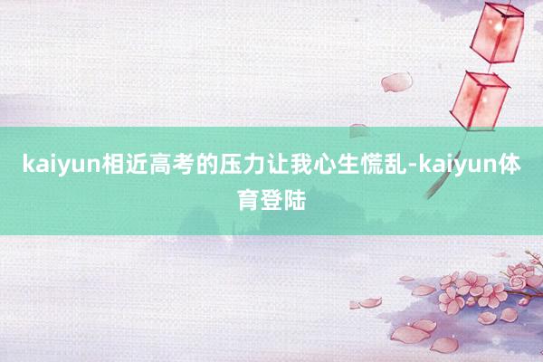 kaiyun相近高考的压力让我心生慌乱-kaiyun体育登陆