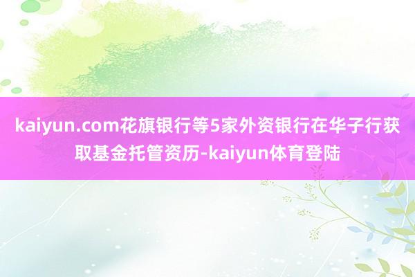 kaiyun.com花旗银行等5家外资银行在华子行获取基金托管资历-kaiyun体育登陆