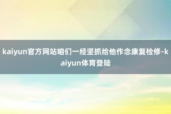 kaiyun官方网站咱们一经坚抓给他作念康复检修-kaiyun体育登陆