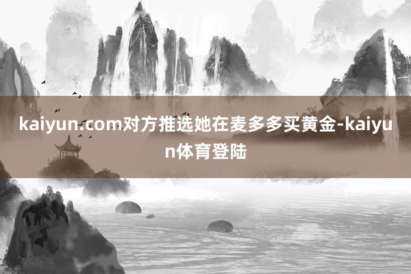 kaiyun.com对方推选她在麦多多买黄金-kaiyun体育登陆