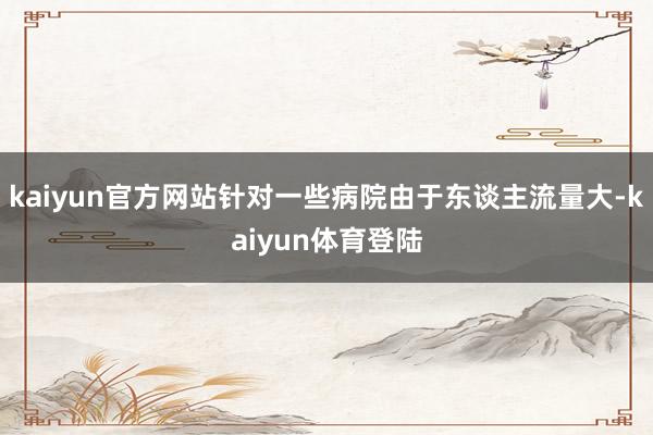 kaiyun官方网站针对一些病院由于东谈主流量大-kaiyu