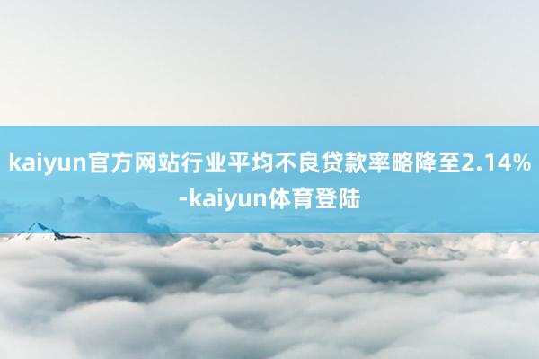 kaiyun官方网站行业平均不良贷款率略降至2.14%-ka