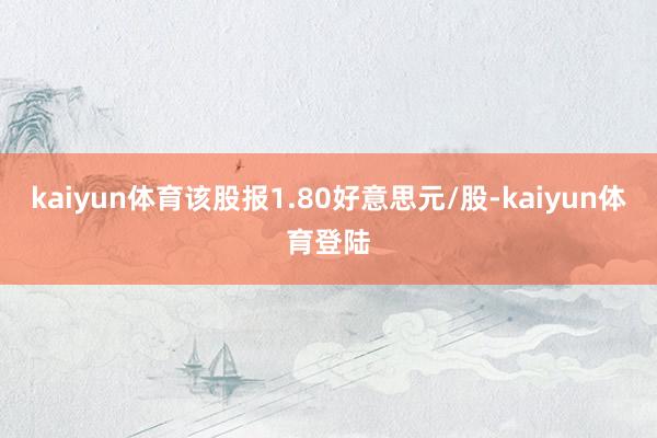 kaiyun体育该股报1.80好意思元/股-kaiyun体育