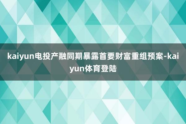 kaiyun电投产融同期暴露首要财富重组预案-kaiyun体育登陆