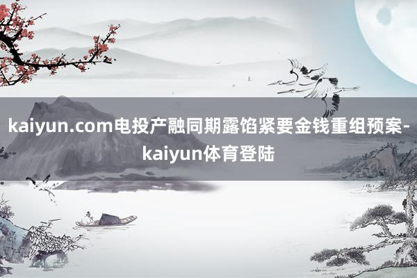 kaiyun.com电投产融同期露馅紧要金钱重组预案-kaiyun体育登陆