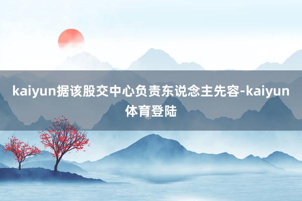 kaiyun据该股交中心负责东说念主先容-kaiyun体育登陆