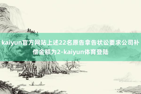 kaiyun官方网站上述22名原告拿告状讼要求公司补偿金额为2-kaiyun体育登陆