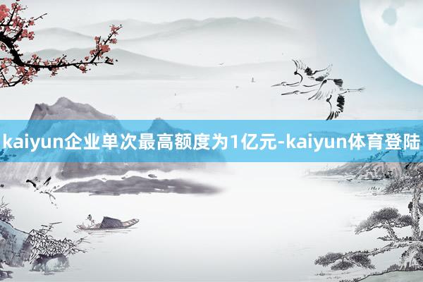kaiyun企业单次最高额度为1亿元-kaiyun体育登陆