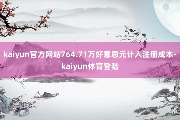 kaiyun官方网站764.71万好意思元计入注册成本-kaiyun体育登陆