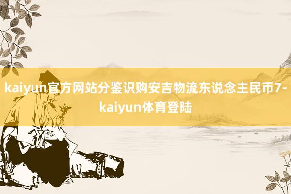 kaiyun官方网站分鉴识购安吉物流东说念主民币7-kaiyun体育登陆