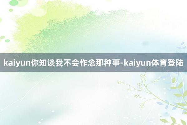 kaiyun你知谈我不会作念那种事-kaiyun体育登陆