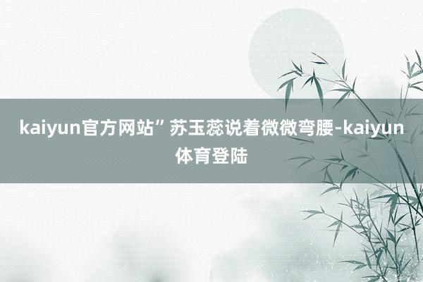 kaiyun官方网站”苏玉蕊说着微微弯腰-kaiyun体育登陆