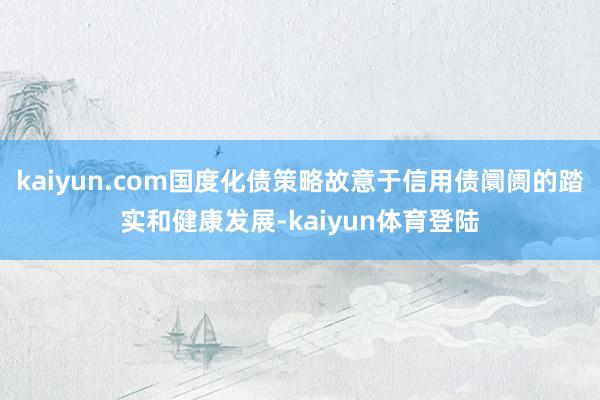 kaiyun.com国度化债策略故意于信用债阛阓的踏实和健康发展-kaiyun体育登陆