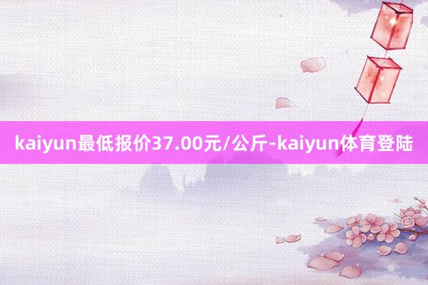 kaiyun最低报价37.00元/公斤-kaiyun体育登陆