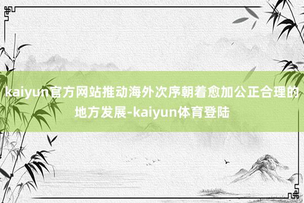 kaiyun官方网站推动海外次序朝着愈加公正合理的地方发展-kaiyun体育登陆