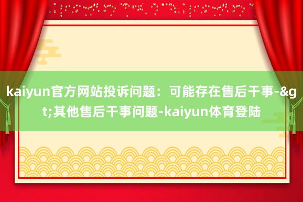 kaiyun官方网站投诉问题：可能存在售后干事->其他