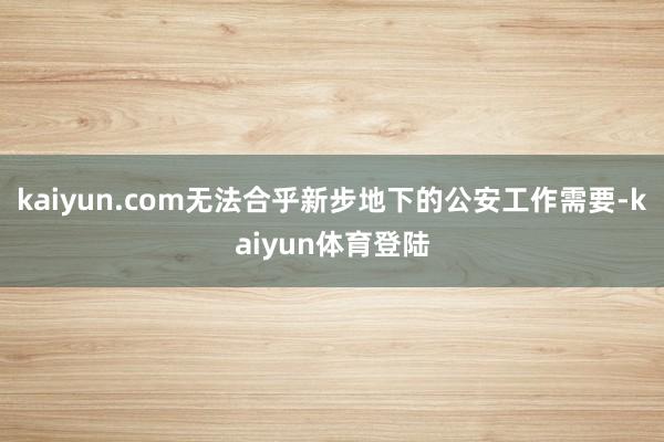 kaiyun.com无法合乎新步地下的公安工作需要-kaiy