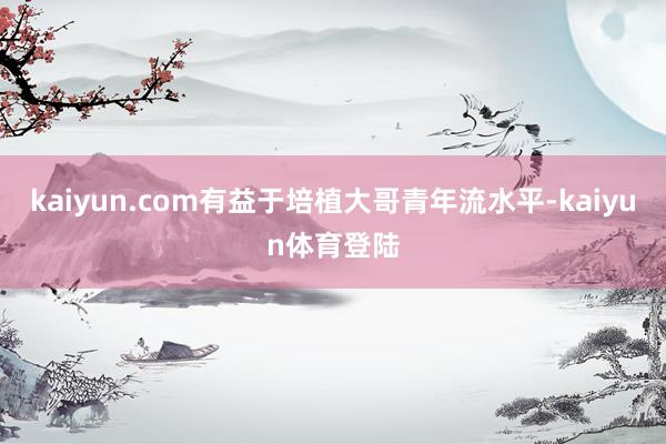 kaiyun.com有益于培植大哥青年流水平-kaiyun体