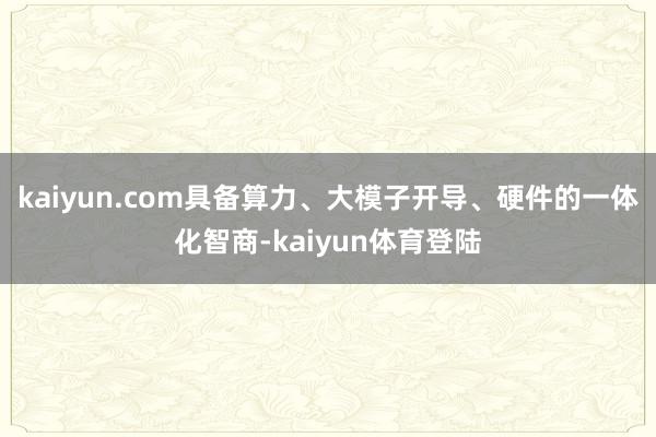 kaiyun.com具备算力、大模子开导、硬件的一体化智商-