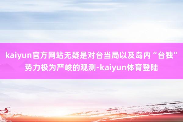 kaiyun官方网站无疑是对台当局以及岛内“台独”势力极为严