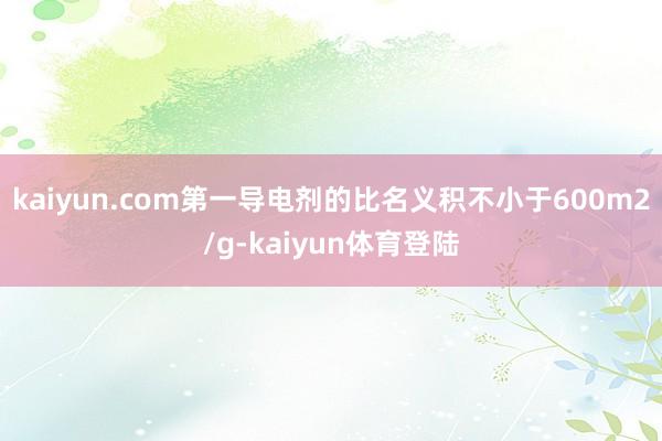 kaiyun.com第一导电剂的比名义积不小于600m2/g-kaiyun体育登陆