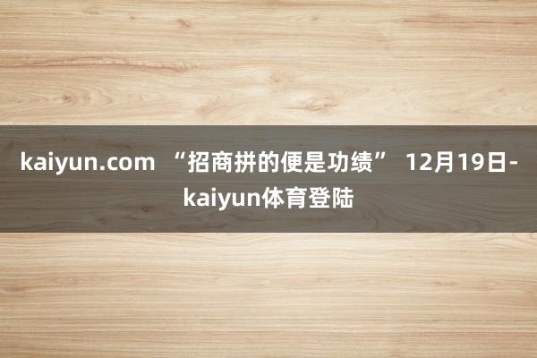 kaiyun.com  “招商拼的便是功绩”  12月19日-kaiyun体育登陆