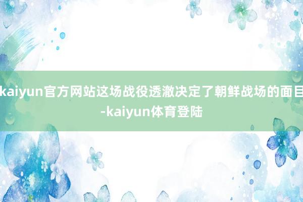 kaiyun官方网站这场战役透澈决定了朝鲜战场的面目-kaiyun体育登陆