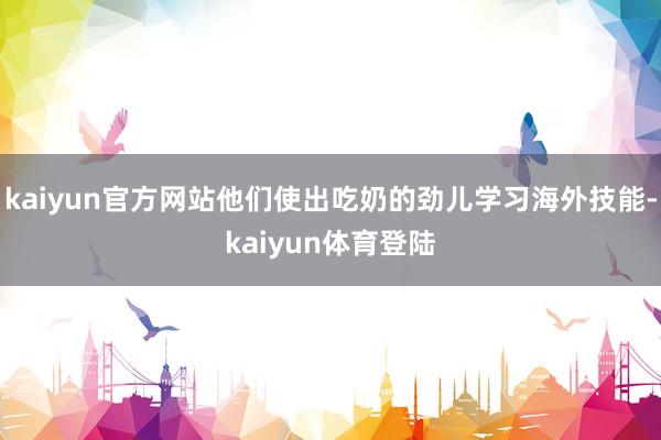 kaiyun官方网站他们使出吃奶的劲儿学习海外技能-kaiyun体育登陆