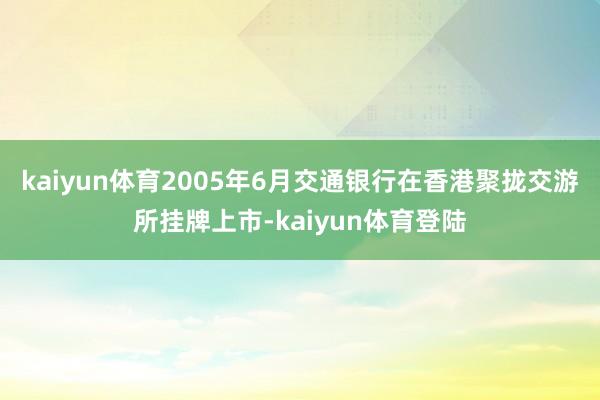 kaiyun体育2005年6月交通银行在香港聚拢交游所挂牌上市-kaiyun体育登陆
