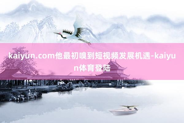 kaiyun.com他最初嗅到短视频发展机遇-kaiyun体育登陆