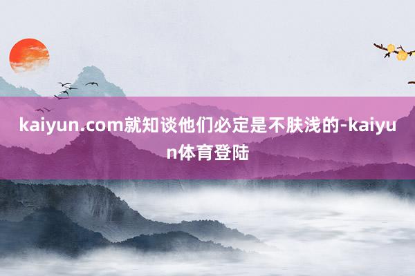 kaiyun.com就知谈他们必定是不肤浅的-kaiyun体育登陆