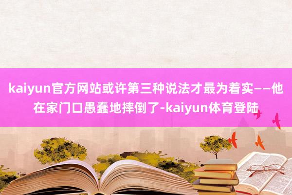 kaiyun官方网站或许第三种说法才最为着实——他在家门口愚蠢地摔倒了-kaiyun体育登陆