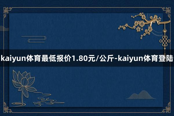 kaiyun体育最低报价1.80元/公斤-kaiyun体育登