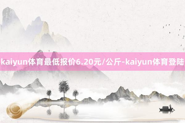 kaiyun体育最低报价6.20元/公斤-kaiyun体育登