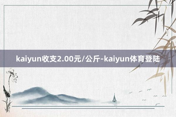 kaiyun收支2.00元/公斤-kaiyun体育登陆