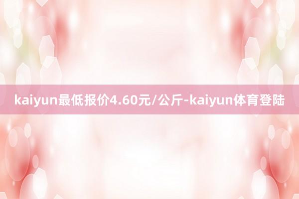 kaiyun最低报价4.60元/公斤-kaiyun体育登陆