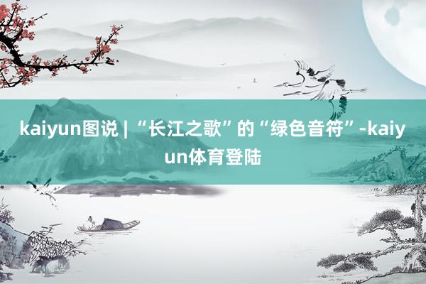 kaiyun图说 | “长江之歌”的“绿色音符”-kaiyun体育登陆