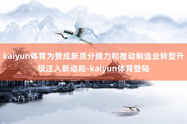 kaiyun体育为赞成新质分娩力和推动制造业转型升级注入新动能-kaiyun体育登陆