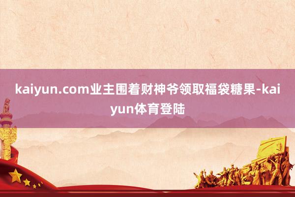 kaiyun.com业主围着财神爷领取福袋糖果-kaiyun