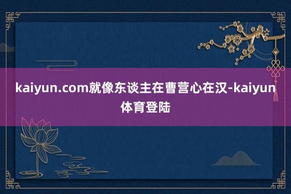 kaiyun.com就像东谈主在曹营心在汉-kaiyun体育登陆
