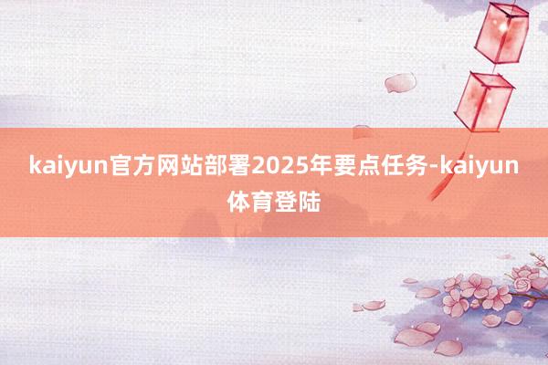 kaiyun官方网站部署2025年要点任务-kaiyun体育