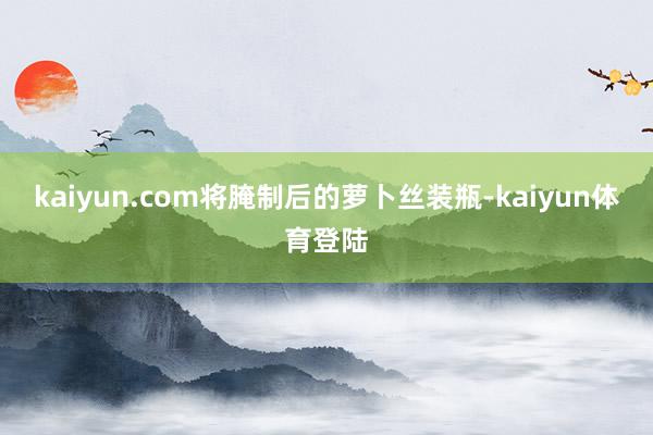 kaiyun.com将腌制后的萝卜丝装瓶-kaiyun体育登