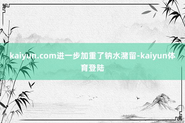 kaiyun.com进一步加重了钠水潴留-kaiyun体育登