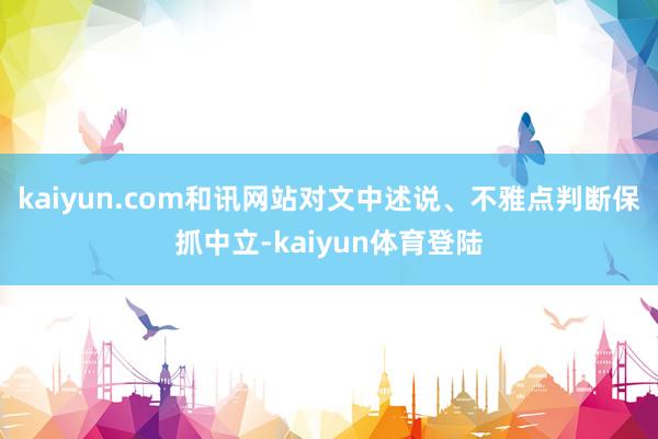 kaiyun.com和讯网站对文中述说、不雅点判断保抓中立-kaiyun体育登陆