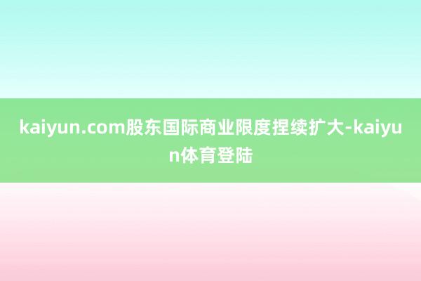 kaiyun.com股东国际商业限度捏续扩大-kaiyun体育登陆