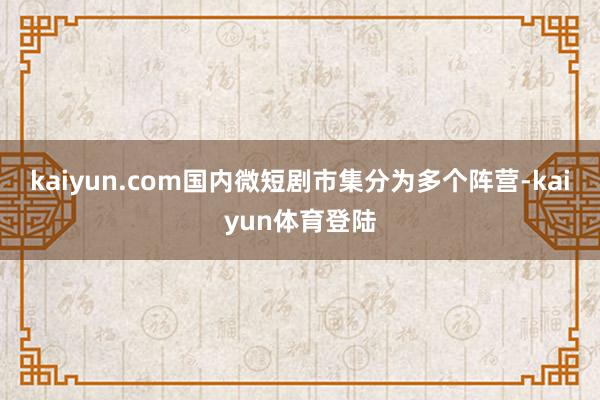 kaiyun.com国内微短剧市集分为多个阵营-kaiyun