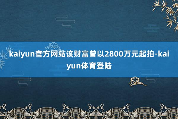 kaiyun官方网站该财富曾以2800万元起拍-kaiyun