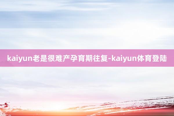 kaiyun老是很难产孕育期往复-kaiyun体育登陆
