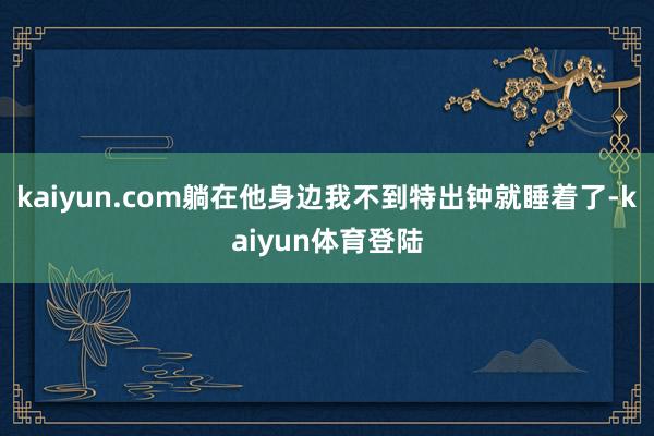 kaiyun.com躺在他身边我不到特出钟就睡着了-kaiyun体育登陆
