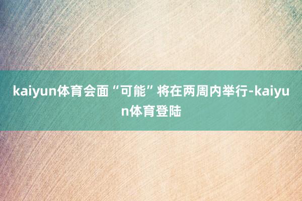 kaiyun体育会面“可能”将在两周内举行-kaiyun体育登陆